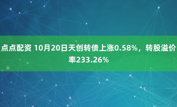 点点配资 10月20日天创转债上涨0.58%，转股溢价率233.26%