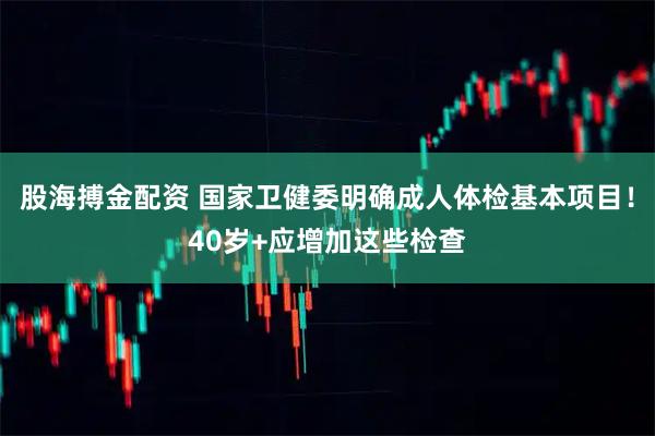股海搏金配资 国家卫健委明确成人体检基本项目！40岁+应增加这些检查