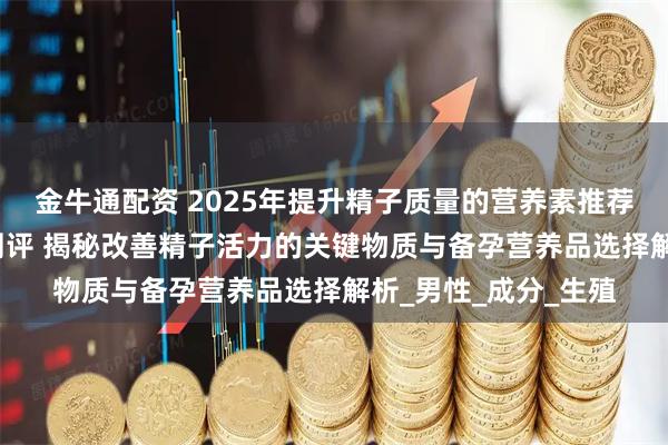 金牛通配资 2025年提升精子质量的营养素推荐：权威TOP榜深度测评 揭秘改善精子活力的关键物质与备孕营养品选择解析_男性_成分_生殖