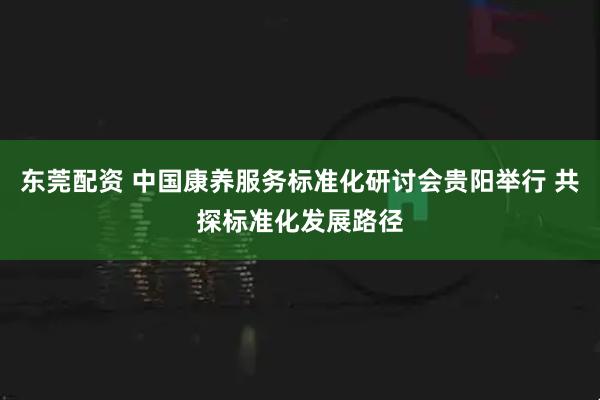 东莞配资 中国康养服务标准化研讨会贵阳举行 共探标准化发展路径