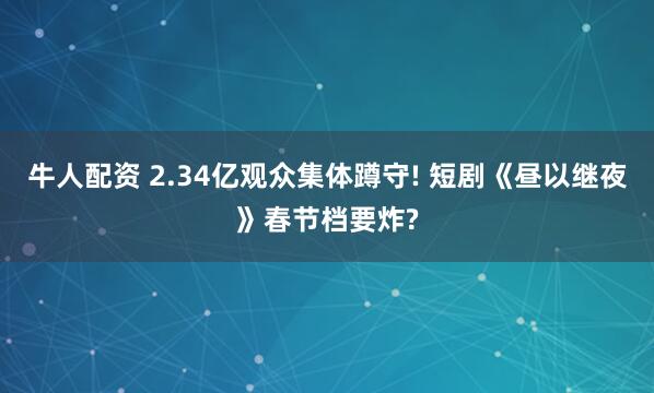 牛人配资 2.34亿观众集体蹲守! 短剧《昼以继夜》春节档要炸?