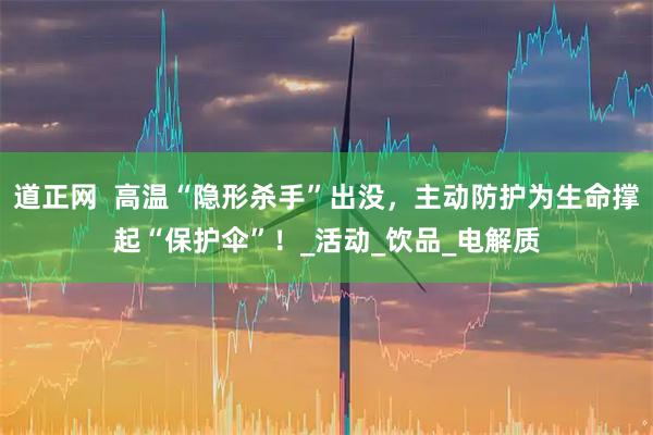 道正网  高温“隐形杀手”出没，主动防护为生命撑起“保护伞”！_活动_饮品_电解质