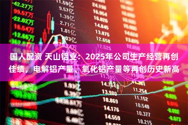 国人配资 天山铝业：2025年公司生产经营再创佳绩，电解铝产量、氧化铝产量等再创历史新高