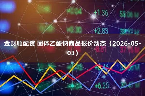 金财顺配资 固体乙酸钠商品报价动态（2026-05-03）
