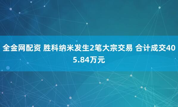 全金网配资 胜科纳米发生2笔大宗交易 合计成交405.84万元